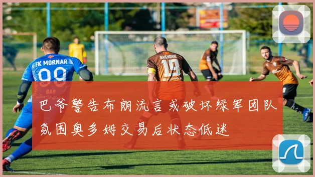 巴爷警告布朗流言或破坏绿军团队氛围奥多姆交易后状态低迷