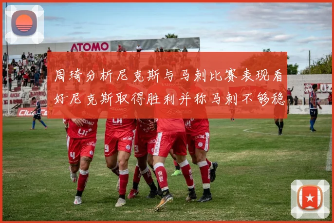 周琦分析尼克斯与马刺比赛表现看好尼克斯取得胜利并称马刺不够稳定