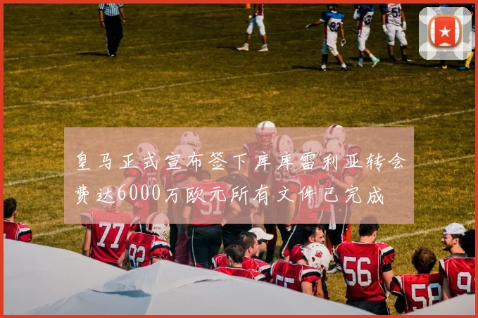 皇马正式宣布签下库库雷利亚转会费达6000万欧元所有文件已完成
