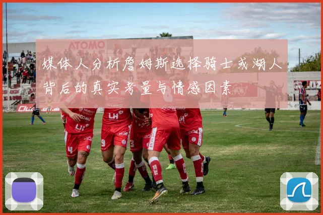 媒体人分析詹姆斯选择骑士或湖人背后的真实考量与情感因素