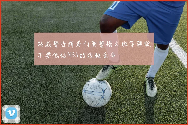 路威警告新秀们要警惕文班等强敌不要低估NBA的残酷竞争