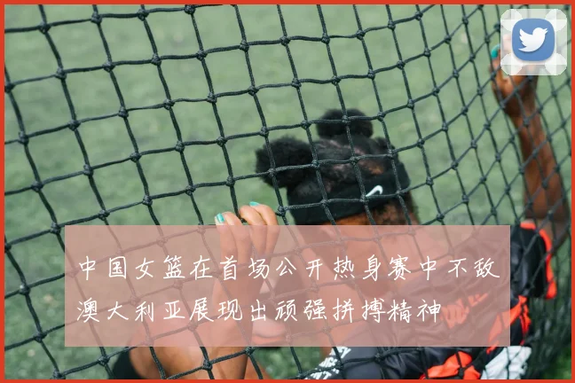 中国女篮在首场公开热身赛中不敌澳大利亚展现出顽强拼搏精神