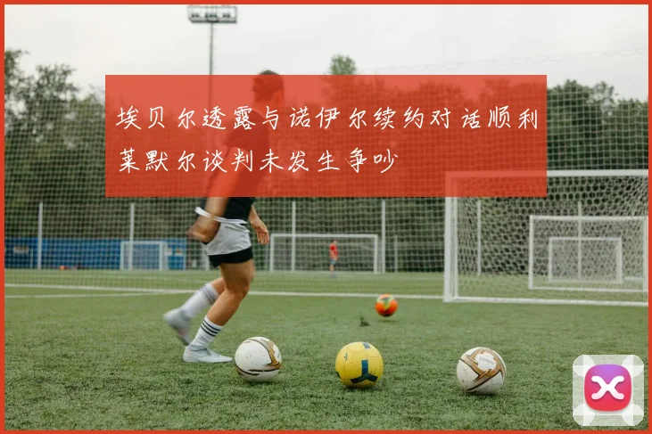 埃贝尔透露与诺伊尔续约对话顺利莱默尔谈判未发生争吵