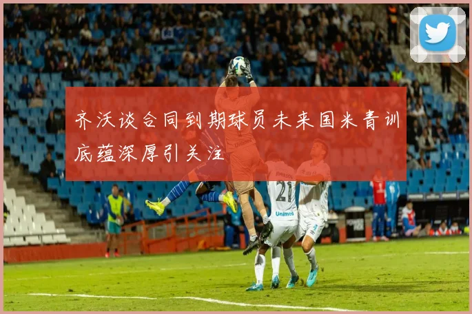 齐沃谈合同到期球员未来国米青训底蕴深厚引关注