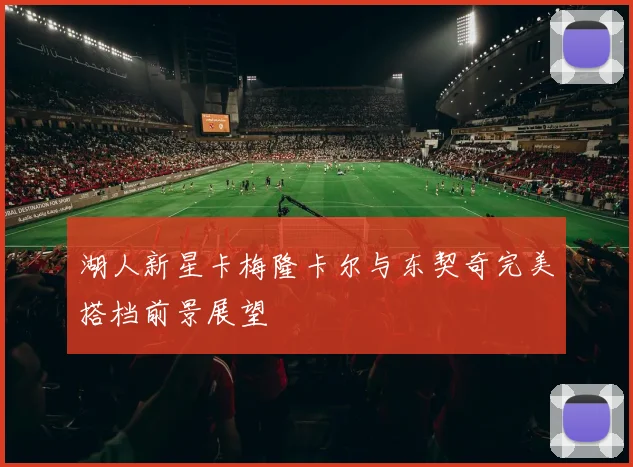 湖人新星卡梅隆卡尔与东契奇完美搭档前景展望