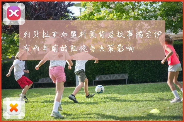 利贝拉里加盟科莫背后故事揭示伊布两年前的阻挠与决策影响