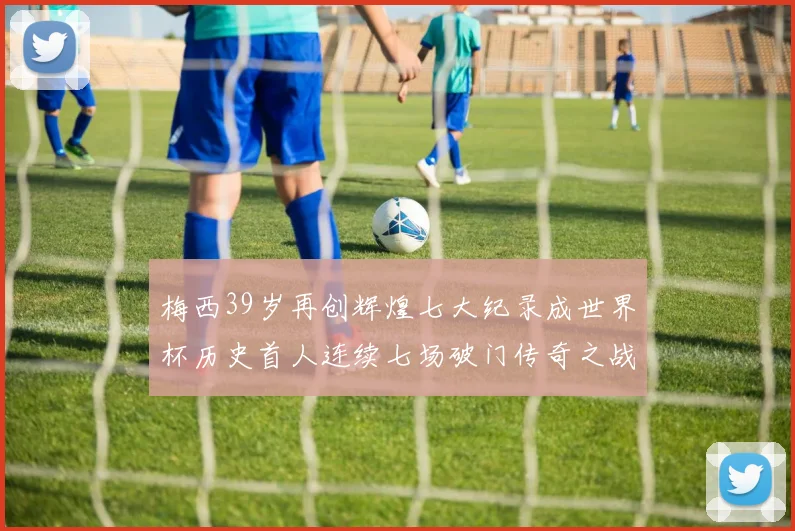 梅西39岁再创辉煌七大纪录成世界杯历史首人连续七场破门传奇之战