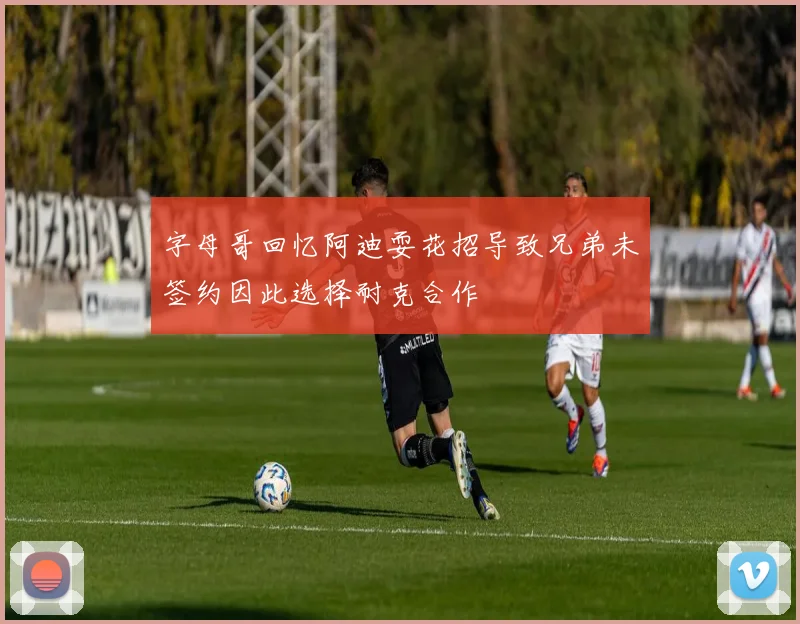 字母哥回忆阿迪耍花招导致兄弟未签约因此选择耐克合作