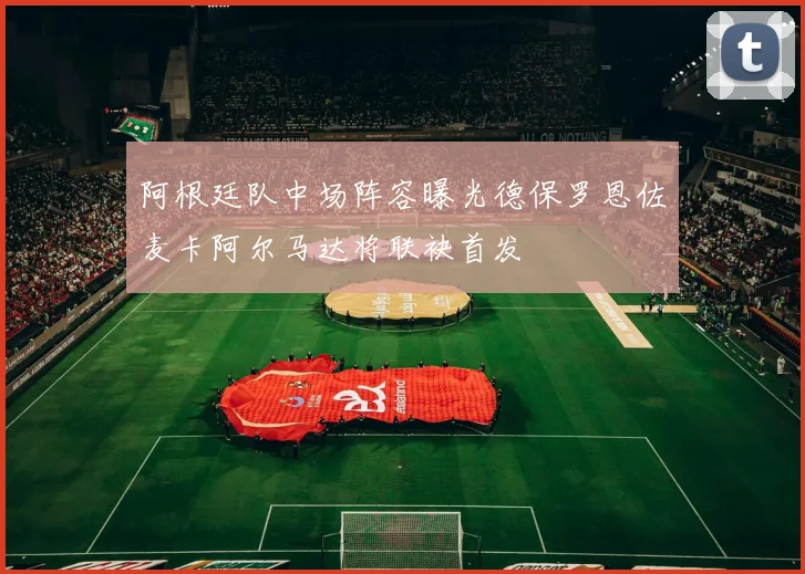 阿根廷队中场阵容曝光德保罗恩佐麦卡阿尔马达将联袂首发