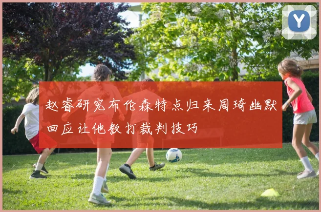 赵睿研究布伦森特点归来周琦幽默回应让他教打裁判技巧